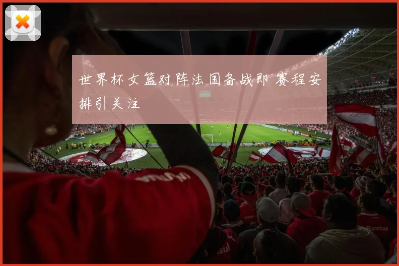 世界杯女篮对阵法国备战即 赛程安排引关注