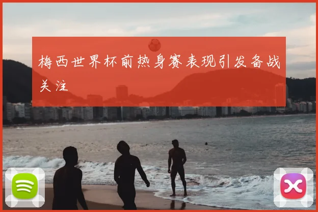 梅西世界杯前热身赛表现引发备战关注