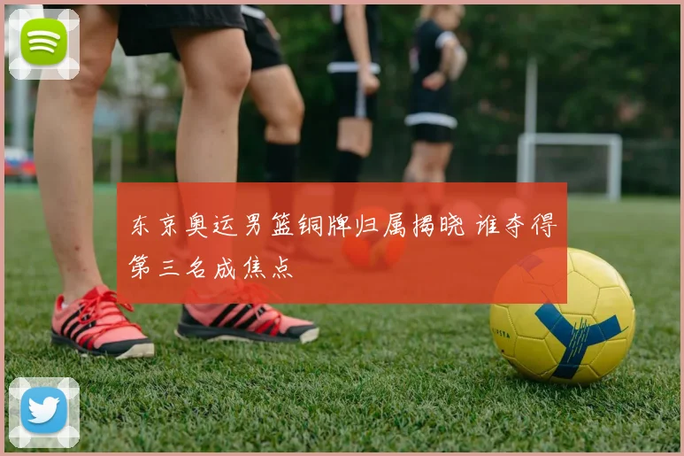 东京奥运男篮铜牌归属揭晓 谁夺得第三名成焦点