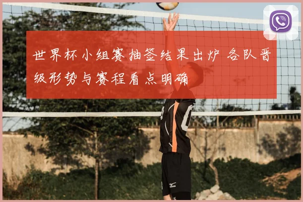 世界杯小组赛抽签结果出炉 各队晋级形势与赛程看点明确