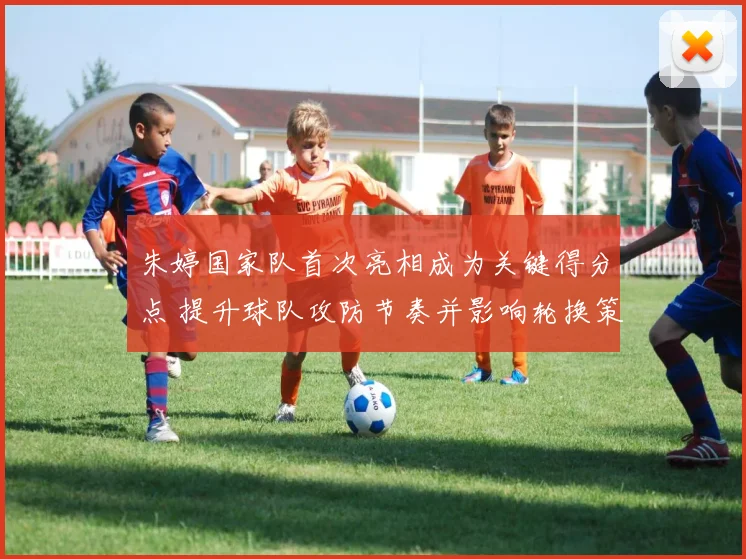 朱婷国家队首次亮相成为关键得分点 提升球队攻防节奏并影响轮换策略