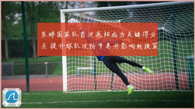 朱婷国家队首次亮相成为关键得分点 提升球队攻防节奏并影响轮换策略