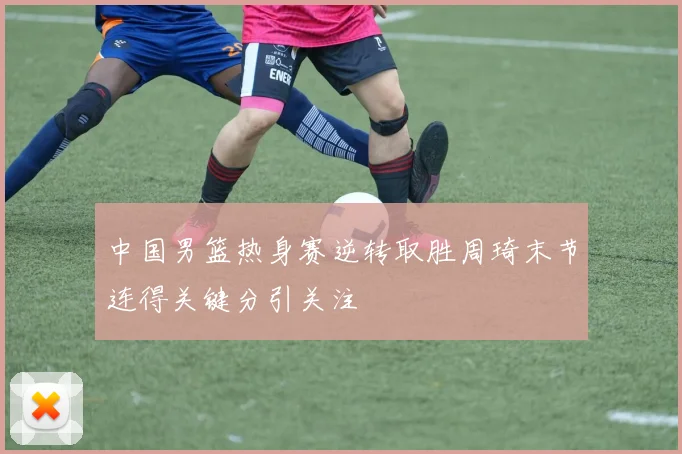 中国男篮热身赛逆转取胜周琦末节连得关键分引关注