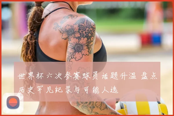 世界杯六次参赛球员话题升温 盘点历史罕见纪录与可能人选