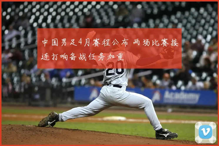 中国男足4月赛程公布 两场比赛接连打响备战任务加重