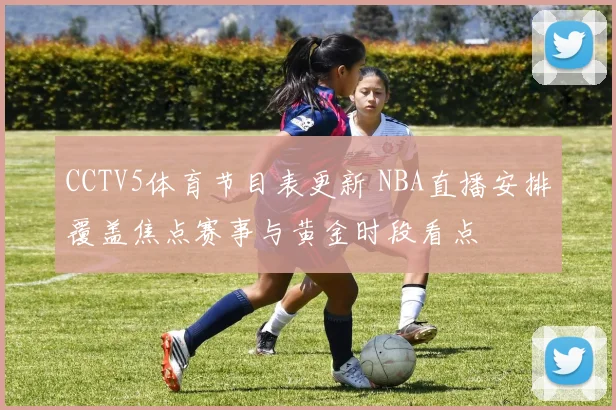 CCTV5体育节目表更新 NBA直播安排覆盖焦点赛事与黄金时段看点