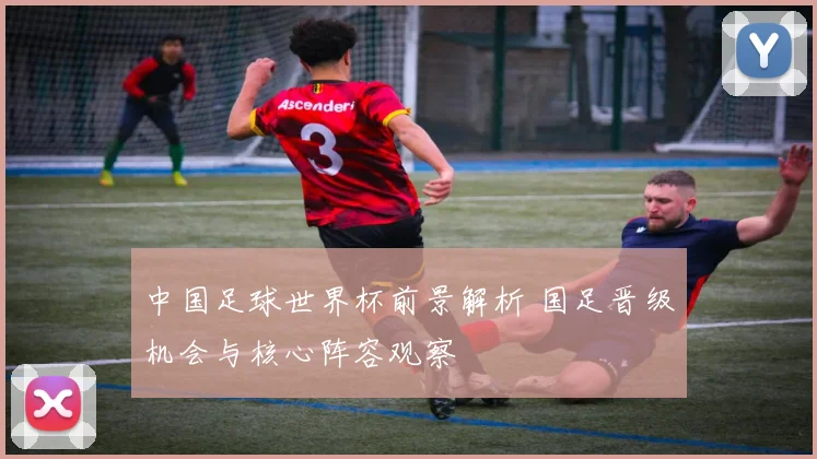 中国足球世界杯前景解析 国足晋级机会与核心阵容观察