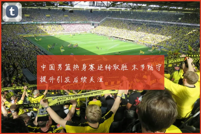 中国男篮热身赛逆转取胜 末节防守提升引发后续关注