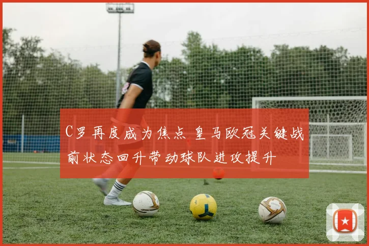 C罗再度成为焦点 皇马欧冠关键战前状态回升带动球队进攻提升