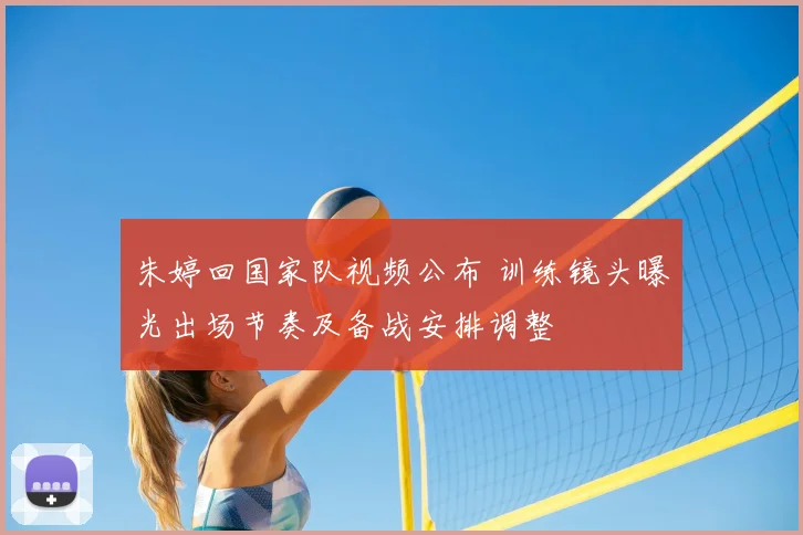 朱婷回国家队视频公布 训练镜头曝光出场节奏及备战安排调整