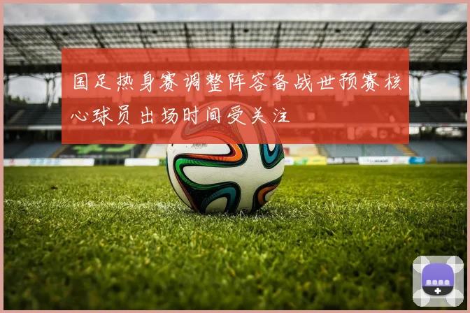 国足热身赛调整阵容备战世预赛核心球员出场时间受关注