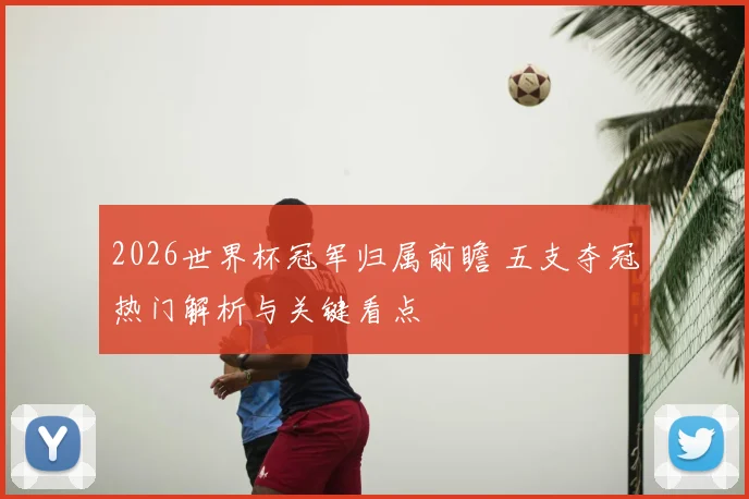 2026世界杯冠军归属前瞻 五支夺冠热门解析与关键看点