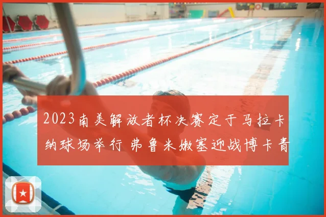 2023南美解放者杯决赛定于马拉卡纳球场举行 弗鲁米嫩塞迎战博卡青年争冠