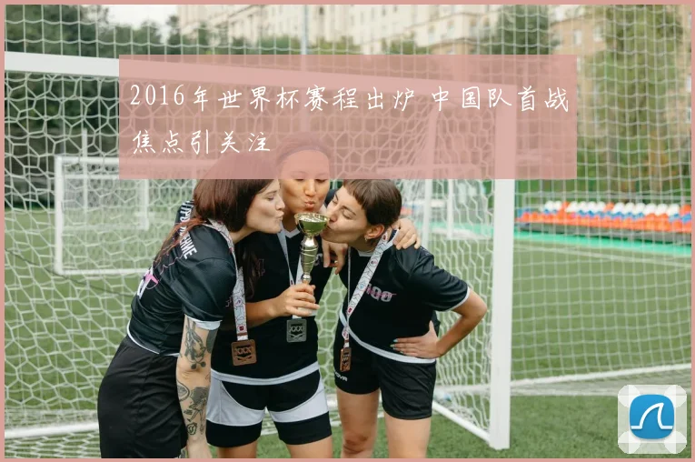 2016年世界杯赛程出炉 中国队首战焦点引关注