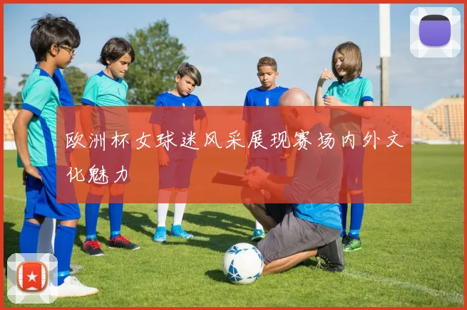 欧洲杯女球迷风采展现赛场内外文化魅力