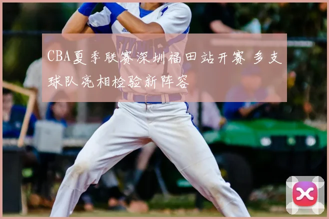 CBA夏季联赛深圳福田站开赛 多支球队亮相检验新阵容