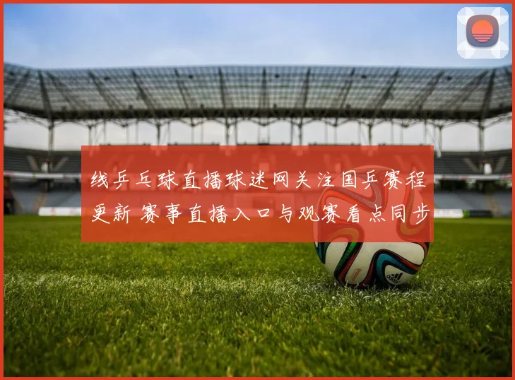 线乒乓球直播球迷网关注国乒赛程更新 赛事直播入口与观赛看点同步发布