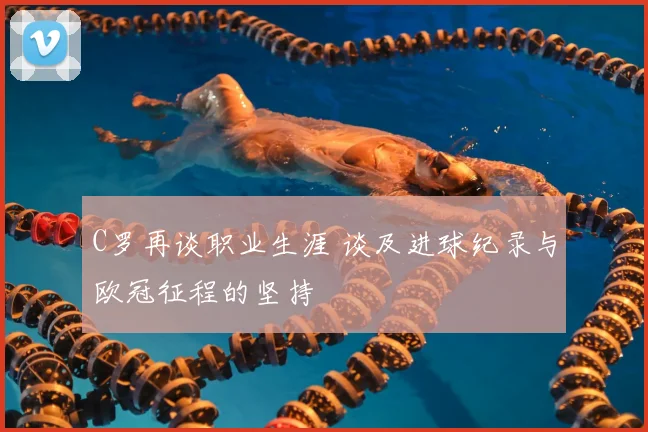 C罗再谈职业生涯 谈及进球纪录与欧冠征程的坚持