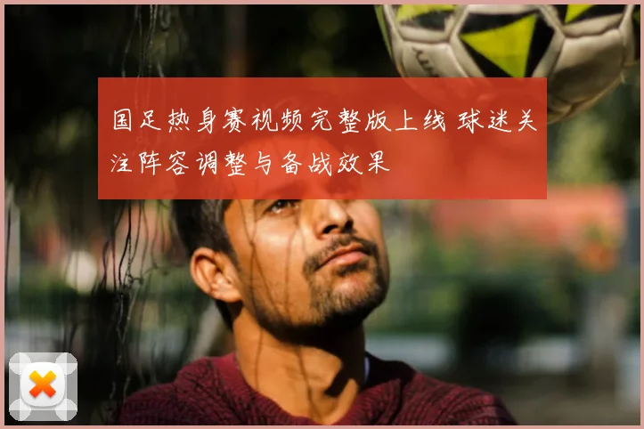 国足热身赛视频完整版上线 球迷关注阵容调整与备战效果
