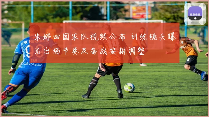 朱婷回国家队视频公布 训练镜头曝光出场节奏及备战安排调整