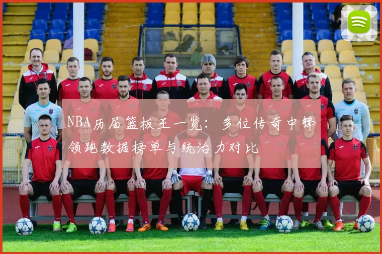NBA历届篮板王一览:多位传奇中锋领跑数据榜单与统治力对比