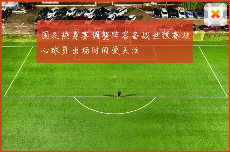 国足热身赛调整阵容备战世预赛核心球员出场时间受关注