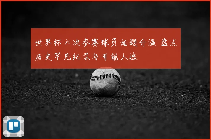 世界杯六次参赛球员话题升温 盘点历史罕见纪录与可能人选