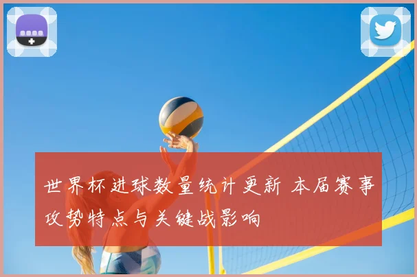 世界杯进球数量统计更新 本届赛事攻势特点与关键战影响