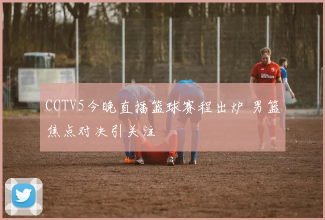 CCTV5今晚直播篮球赛程出炉 男篮焦点对决引关注