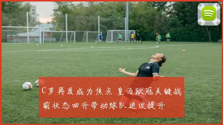 C罗再度成为焦点 皇马欧冠关键战前状态回升带动球队进攻提升