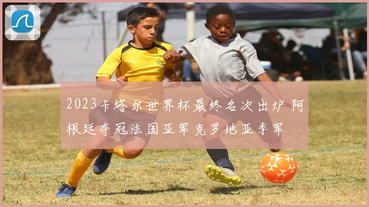 2023卡塔尔世界杯最终名次出炉 阿根廷夺冠法国亚军克罗地亚季军