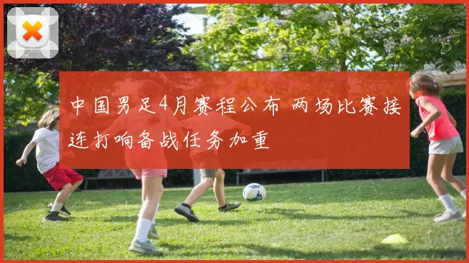 中国男足4月赛程公布 两场比赛接连打响备战任务加重