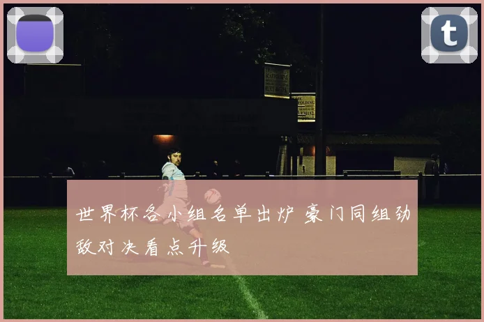 世界杯各小组名单出炉 豪门同组劲敌对决看点升级