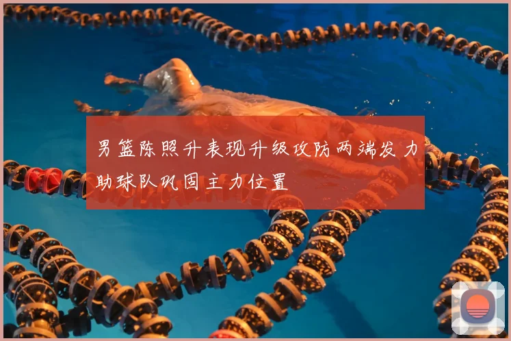 男篮陈照升表现升级攻防两端发力助球队巩固主力位置