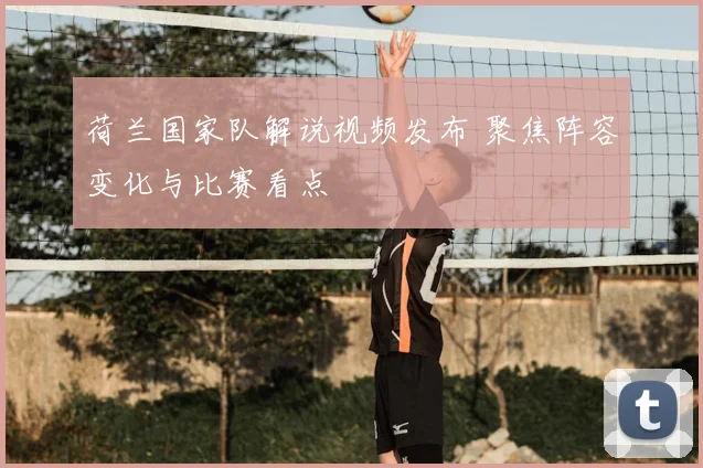 荷兰国家队解说视频发布 聚焦阵容变化与比赛看点
