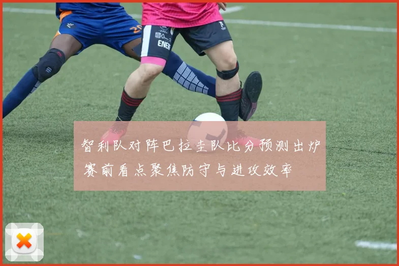 智利队对阵巴拉圭队比分预测出炉 赛前看点聚焦防守与进攻效率