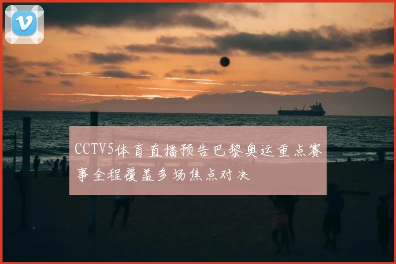 CCTV5体育直播预告巴黎奥运重点赛事全程覆盖多场焦点对决