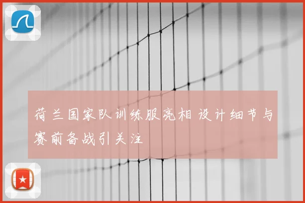 荷兰国家队训练服亮相 设计细节与赛前备战引关注