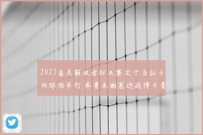 2023南美解放者杯决赛定于马拉卡纳球场举行 弗鲁米嫩塞迎战博卡青年争冠